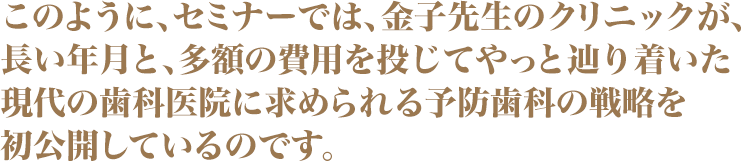 このように、セミナーでは、金子先生のクリニックが、長い年月と、多額の費用を投じてやっと辿り着いた現代の歯科医院に求められる予防歯科の戦略を初公開しているのです。