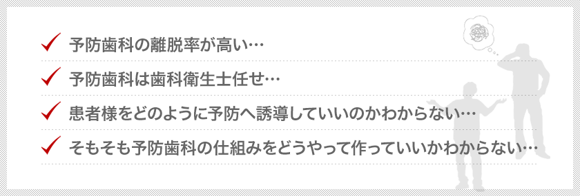 ・予防歯科の離脱率が高い・・。・予防歯科は歯科衛生士任せ・・。・患者様をどのように予防へ誘導していいのかわからない・・。・そもそも予防歯科の仕組みをどうやって作っていいかわからない・・・。