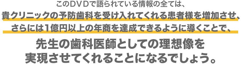 このＤＶＤで語られている情報の全ては、貴クリニックの予防歯科を受け入れてくれる患者様を増加させ、さらには１億円以上の年商を達成できるように導くことで、先生の歯科医師としての理想像を実現させてくれることになるでしょう。