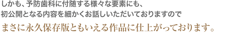 しかも、予防歯科に付随する様々な要素にも、初公開となる内容を細かくお話しいただいておりますのでまさに永久保存版ともいえる作品に仕上がっております。