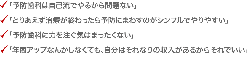 「予防歯科は自己流でやるから問題ない」「とりあえず治療が終わったら予防にまわすのがシンプルでやりやすい」「予防歯科に力を注ぐ気はまったくない」「年商アップなんかしなくても、自分はそれなりの収入があるからそれでいい」