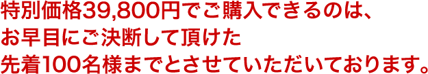 特別価格34,800円でご購入できるのは、お早目にご決断して頂けた先着100名様までとさせていただいております。