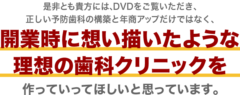 是非とも貴方には、DVDをご覧いただき、正しい予防歯科の構築と年商アップだけではなく、開業時に想い描いたような理想の歯科クリニックを作っていってほしいと思っています。