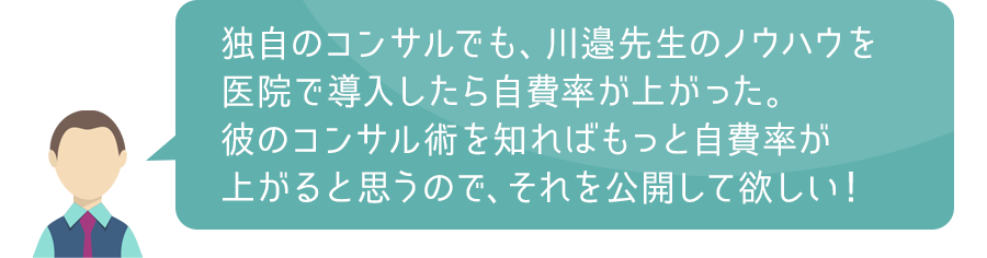 独自のコンサルでも、川邉先生のノウハウを医院で導入したら自費率が上がった。彼のコンサル術を知ればもっと自費率が上がると思うので、それを公開して欲しい