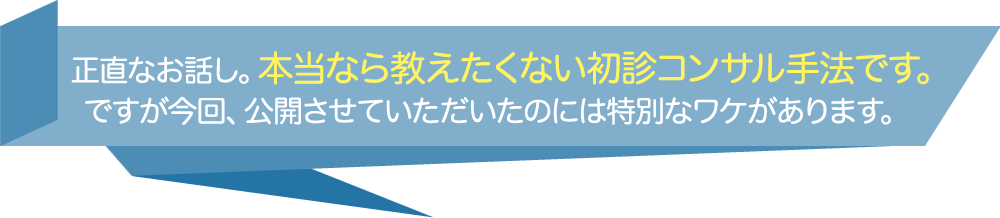 正直なお話し。本当なら教えたくない初診コンサル手法です。ですが今回、公開させていただいたのには特別なワケがあります。