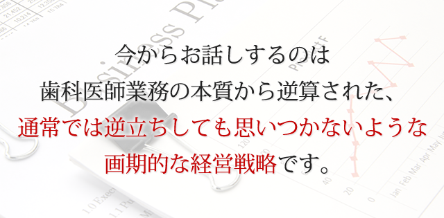 今からお話するのは、歯科医師業務の本質から逆算された、通常では逆立ちしても思いつかないような画期的な経営戦略です。