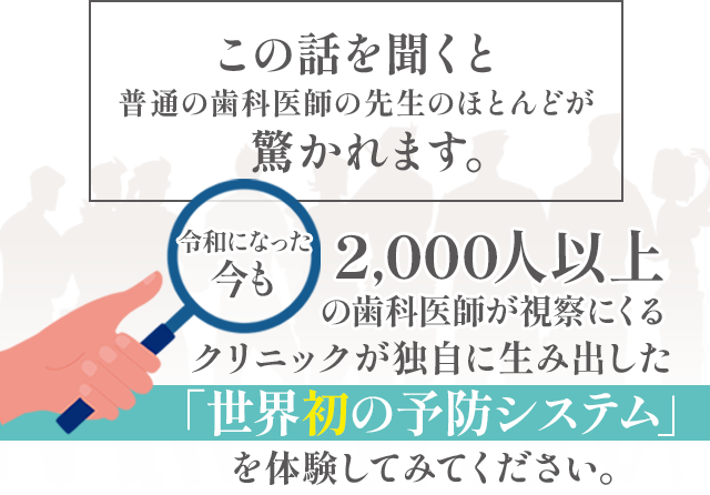 この話を聞くと普通の歯科医師の先生のほとんどが驚かれます。令和になった今も2,000人以上の歯科医師が視察にくるクリニックが独自に生み出した「世界初の予防システム」を体験してみてください。