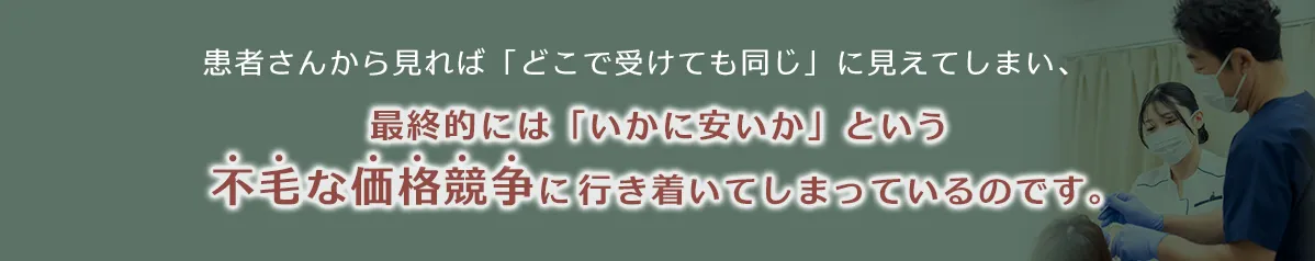 患者さんから見れば「どこで受けても同じ」に見えてしまい、最終的には「いかに安いか」という不毛な価格競争に行き着いてしまっているのです。