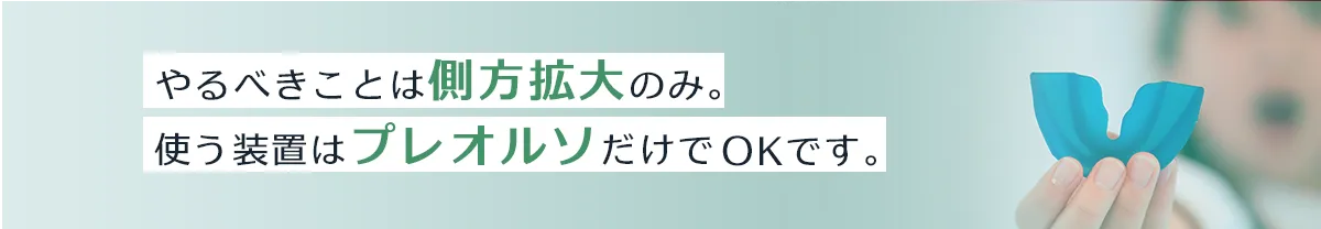 やるべきことは「側方拡大」のみ。使う装置はプレオルソだけでOKです。
