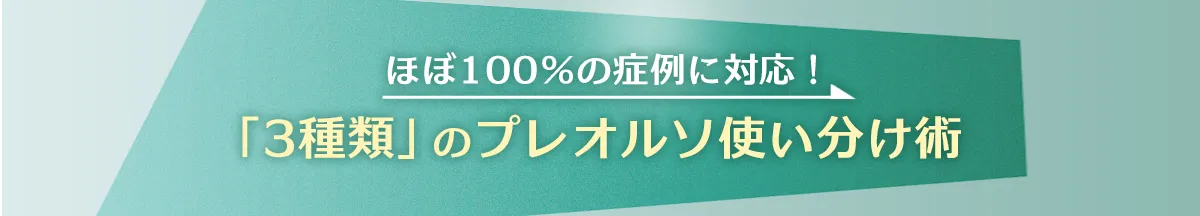 ほぼ100％の症例に対応！「3種類」のプレオルソ使い分け術