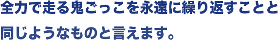 全力で走る鬼ごっこを永遠に繰り返すことと同じようなものと言えます。