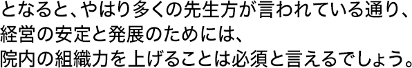 となると、やはり多くの先生方が言われている通り、経営の安定と発展のためには、院内の組織力を上げることは必須と言えるでしょう。