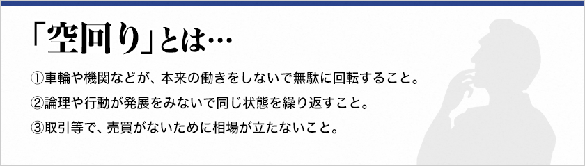 【空回り】とは・・・①車輪や機関などが、本来の働きをしないで無駄に回転すること。②論理や行動が発展をみないで同じ状態を繰り返すこと。③取引等で、売買がないために相場が立たないこと。