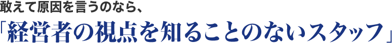 敢えて原因を言うのなら、「経営者の視点を知ることのないスタッフ」