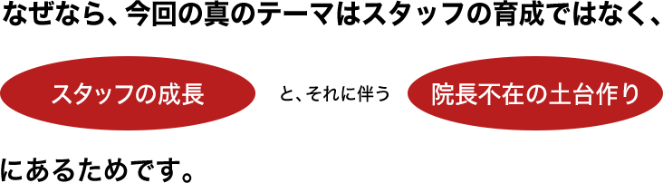 なぜなら、今回の真のテーマはスタッフの育成ではなく、・スタッフの成長と、それに伴う・院長不在の土台作りにあるためです。