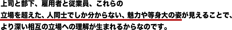 上司と部下、雇用者と従業員、これらの立場を超えた、人同士でしか分からない、魅力や等身大の姿が見えることで、より深い相互の立場への理解が生まれるからなのです。