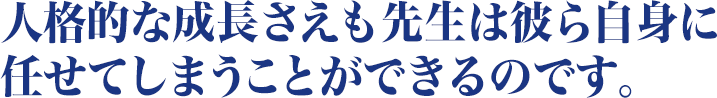 人格的な成長さえも先生は彼ら自身に任せてしまうことができるのです。