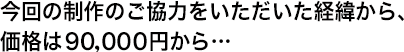 今回の制作のご協力をいただいた経緯から、価格は９０、０００円から…