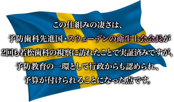 この仕組みの凄さは、予防歯科先進国・スウェーデンの衛生士会会長が
2回も若松歯科の視察に訪れたことで実証済みですが、予防教育の一環として行政からも認められ、予算が付けられることになった点です。