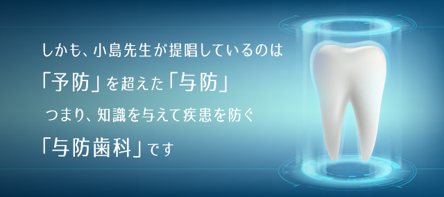 しかも、小島先生が提唱しているのは「予防」を超えた「予防」つまり、知識を与えて疾患を防ぐ「予防歯科」です