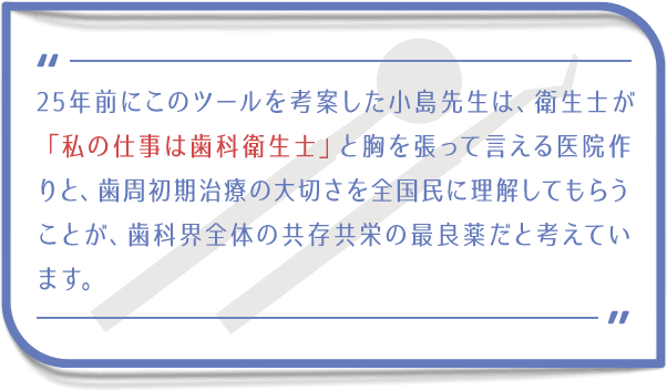 25年前にこのツールを考案した小島先生は、衛生士が「私の仕事は歯科衛生士」と胸を張って言える医院作りと、メインメンテナンスの大切さを全国民に理解してもらうことが、歯科界全体の共存共栄の最良薬だと考えています。