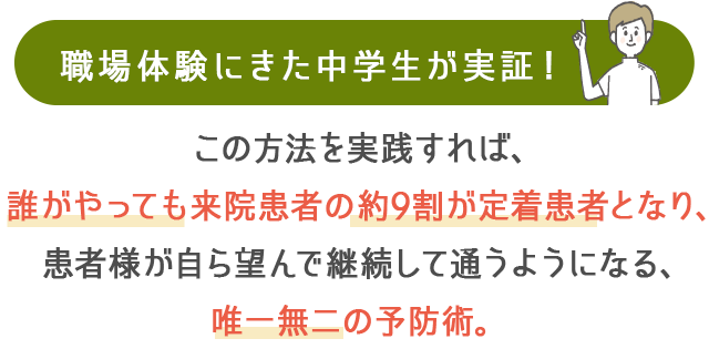 職場体験にきた中学生が実証！この方法を実践すれば、誰がやっても来院患者の約9割が定着患者となり、患者様が自ら望んで継続して通うようになる、国も認めた唯一無二の予防術。