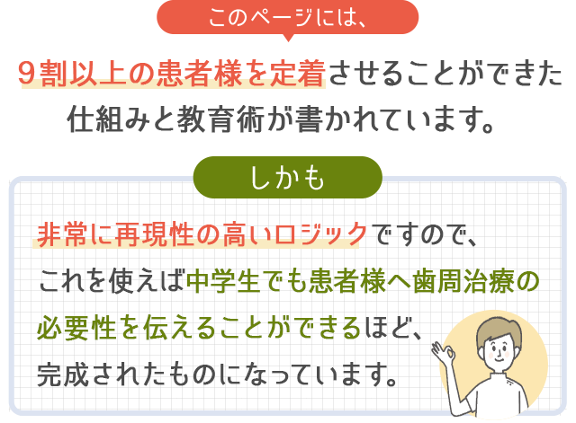 このページには、９割以上の患者様を定着させることができた仕組みと教育術が書かれています。しかも非常に再現性の高いロジックですので、これを使えば中学生でも患者様へ歯周治療の必要性を伝えることができるほど、完成されたものになっています。