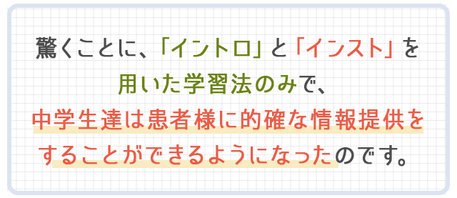 驚くことに、「イントロ」と「インスト」を用いた学習法のみで、中学生達は患者様に的確な情報提供をすることができるようになったのです。