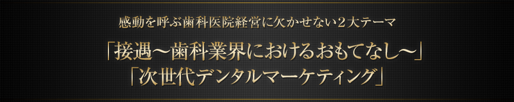 感動を呼ぶ歯科医院経営に欠かせない２大テーマ「接遇～歯科業界におけるおもてなし～」「次世代デンタルマーケティング」