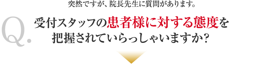 突然ですが、院長先生に質問があります。Q.受付スタッフの患者様に対する態度を把握されていらっしゃいますか？