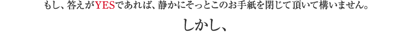 もし、答えがYESであれば、静かにそっとこのお手紙を閉じて頂いて構いません。しかし、