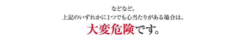 などなど。上記のいずれかに１つでも心当たりがある場合は、大変危険です。