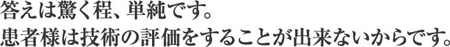 答えは驚く程、単純です。患者様は技術の評価をすることが出来ないからです。