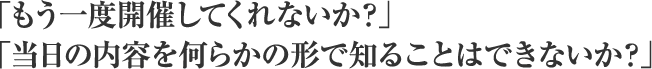 「もう一度開催してくれないか？」「当日の内容を何らかの形で知ることはできないか？」
