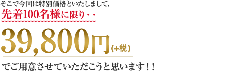 そこで今回は特別価格といたしまして、先着100名様に限り・・39,800円でご用意させていただこうと思います！！