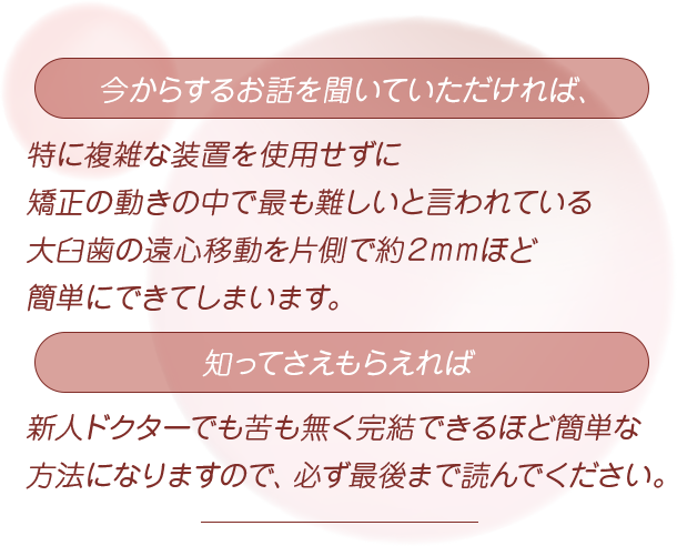 “今からするお話を聞いていただければ、特に複雑な装置を使用せずに矯正の動きの中で最も難しいと言われている大臼歯の遠心移動を片側で約２mmほど簡単にできてしまいます。知ってさえもらえれば新人ドクターでも苦も無く完結できるほど簡単な方法になりますので、必ず最後まで読んでください”