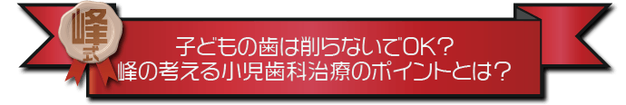 ・子どもの歯は削らないでOK?峰の考える小児歯科治療のポイントとは？