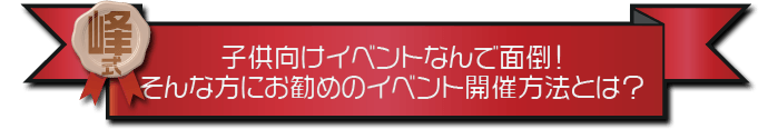 ・子供向けイベントなんで面倒！そんな方にお勧めのイベント開催方法とは？