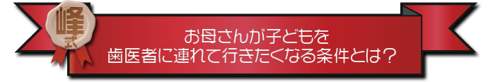 ・お母さんが子ども歯医者に連れて行きたくなる条件とは？