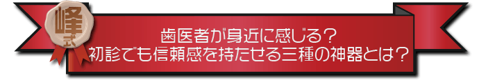 ・歯医者が身近に感じる？初診でも信頼感を持たせる三種の神器とは？