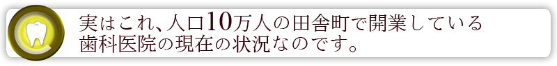 実はこれ、人口10万人の田舎町で開業している歯科医院の現在の状況なのです。