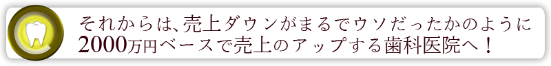 それからは、売上ダウンがまるでウソだったかのように年間2000万円ベースで売上のアップする歯科医院へ！