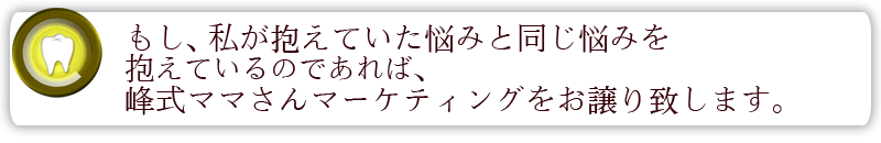 もし、私が抱えていた悩みと同じ悩みを抱えているのであれば峰式ママさんマーケティングをお譲り致します。