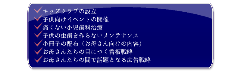 
  ・キッズクラブの設立
  ・子供向けイベントの開催
  ・痛くない小児歯科治療
  ・子供の虫歯を作らないメンテナンス
  ・小冊子の配布（お母さん向けの内容）
  ・お母さんたちの目につく看板戦略
  ・お母さんたちの間で話題となる広告戦略