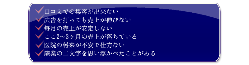 
・口コミでの集客が出来ない
・広告を打っても売上が伸びない
・毎月の売上が安定しない
・ここ2～3ヶ月の売上が落ちている
・医院の将来が不安で仕方ない
・廃業の二文字を思い浮かべたことがある  