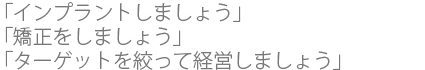 「インプラントしましょう」
  「矯正をしましょう」
  「ターゲットを絞って経営しましょう」