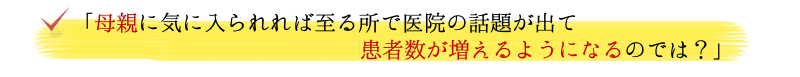 「母親に気に入られれば至る所で医院の話題が出て患者数が増えるようになるのでは？」