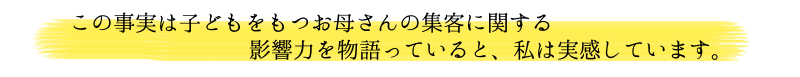 この事実は子どもをもつお母さんの集客に関する影響力を物語っていると私は実感しています。