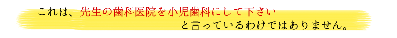 これは、先生の歯科医院を小児歯科にして下さいと言っているわけではありません。