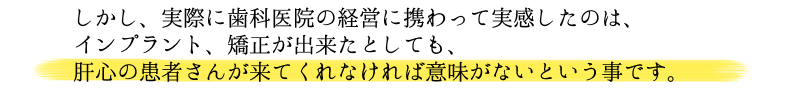 しかし、実際に歯科医院の経営に携わって実感したのは、インプラント、矯正が出来たとしても、肝心の患者さんが来てくれなければ意味がないという事です。